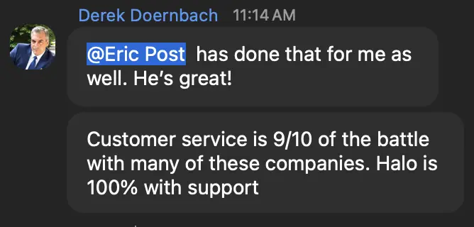 Derek Doernbach: Customer service is 9/10 of the battle with many of these companies. Halo is 100% with support.